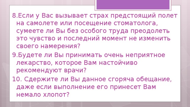 8.Если у Вас вызывает страх предстоящий полет на самолете или посещение стоматолога, сумеете ли Вы без особого труда преодолеть это чувство и последний момент не изменить своего намерения? 9.Будете ли Вы принимать очень неприятное лекарство, которое Вам настойчиво рекомендуют врачи? 10. Сдержите ли Вы данное сгоряча обещание, даже если выполнение его принесет Вам немало хлопот? 