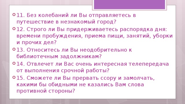 11. Без колебаний ли Вы отправляетесь в путешествие в незнакомый город? 12. Строго ли Вы придерживаетесь распорядка дня: времени пробуждения, приема пищи, занятий, уборки и прочих дел? 13. Относитесь ли Вы неодобрительно к библиотечным задолжникам? 14. Отвлечет ли Вас очень интересная телепередача от выполнения срочной работы? 15. Сможете ли Вы прервать ссору и замолчать, какими бы обидными не казались Вам слова противной стороны? 