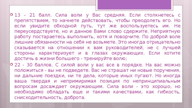 13 - 21 балл. Сила воли у Вас средняя. Если столкнетесь с препятствием, то начнете действовать, чтобы преодолеть его. Но если увидите обходной путь, тут же воспользуетесь им. Не переусердствуете, но и данное Вами слово сдержите. Неприятную работу постараетесь выполнить, хотя и поворчите. По доброй воле лишние обязанности на себя не возьмете. Это иногда отрицательно сказывается на отношении к вам руководителей, не с лучшей стороны характеризует и в глазах окружающих. Если хотите достичь в жизни большего - тренируйте волю; 22 - 30 баллов. С силой воли у вас все в порядке. На вас можно положиться - вы не подведете. Вас не страшат ни новые поручения, ни дальние поездки, ни те дела, которые иных пугают. Но иногда ваша твердая и непримиримая позиция по непринципиальным вопросам досаждает окружающим. Сила воли - это хорошо, но необходимо обладать еще и такими качествами, как гибкость, снисходительность, доброта. 