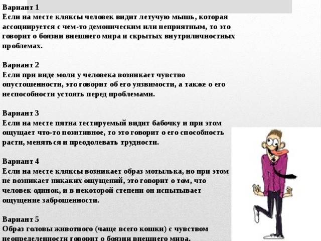 Вариант 1 Если на месте кляксы человек видит летучую мышь, которая ассоциируется с чем-то демоническим или неприятным, то это говорит о боязни внешнего мира и скрытых внутриличностных проблемах.  Вариант 2 Если при виде моли у человека возникает чувство опустошенности, это говорит об его уязвимости, а также о его неспособности устоять перед проблемами.  Вариант 3 Если на месте пятна тестируемый видит бабочку и при этом ощущает что-то позитивное, то это говорит о его способность расти, меняться и преодолевать трудности.  Вариант 4 Если на месте кляксы возникает образ мотылька, но при этом не возникает никаких ощущений, это говорит о том, что человек одинок, и в некоторой степени он испытывает ощущение заброшенности.  Вариант 5 Образ головы животного (чаще всего кошки) с чувством неопределенности говорит о боязни внешнего мира. 