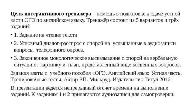 Цель интерактивного тренажера – помощь в подготовке к сдаче устной части ОГЭ по английском языку. Тренажёр состоит из 5 вариантов и трёх заданий: 1. Задание на чтение текста 2. Условный диалог-расспрос с опорой на услышанные в аудиозаписи вопросы телефонного опроса. 3. Законченное монологическое высказывание с опорой на вербальную ситуацию, картинку и план, представленный виде косвенных вопросов. Задания взяты с учебного пособия «ОГЭ. Английский язык: Устная часть. Тренировочные тесты. Автор Р.П. Мильруд. Издательство Титул 2016. В презентации ведется непрерывный отсчет времени на выполнение заданий. К заданиям 1 и 2 прилагаются аудиозаписи для самопроверки. 