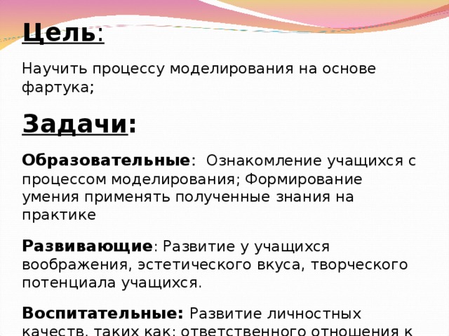 Цель : Научить процессу моделирования на основе фартука ; Задачи : Образовательные : Ознакомление учащихся с процессом моделирования; Формирование умения применять полученные знания на практике Развивающие : Развитие у учащихся воображения, эстетического вкуса, творческого потенциала учащихся. Воспитательные: Развитие личностных качеств, таких как: ответственного отношения к работе, аккуратности, Самостоятельности, толерантного отношения к окружающим.  
