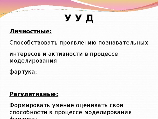 У У Д Личностные: Способствовать проявлению познавательных интересов и активности в процессе моделирования фартука; Регулятивные: Формировать умение оценивать свои способности в процессе моделирования фартука;  