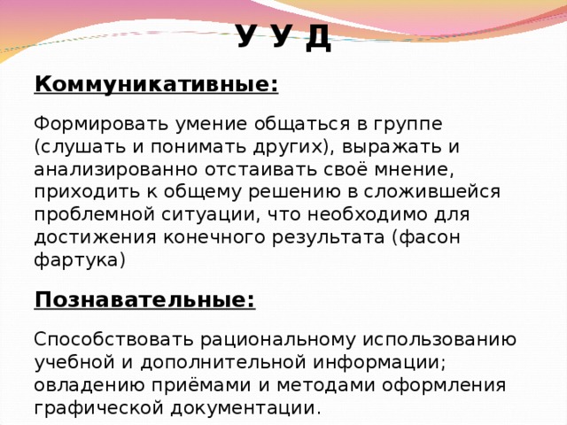 У У Д Коммуникативные: Формировать умение общаться в группе (слушать и понимать других), выражать и анализированно отстаивать своё мнение, приходить к общему решению в сложившейся проблемной ситуации, что необходимо для достижения конечного результата (фасон фартука) Познавательные: Способствовать рациональному использованию учебной и дополнительной информации; овладению приёмами и методами оформления графической документации.  