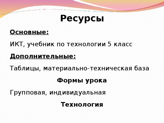 Ресурсы Основные: ИКТ, учебник по технологии 5 класс Дополнительные: Таблицы, материально-техническая база Формы урока Групповая, индивидуальная Технология    