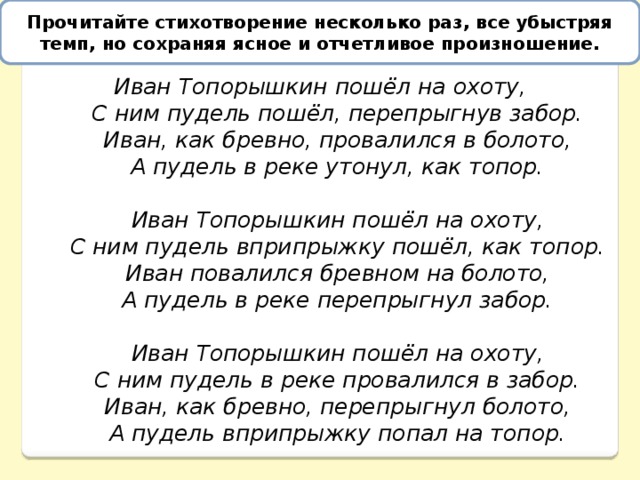 Прочитайте стихотворение несколько раз, все убыстряя темп, но сохраняя ясное и отчетливое произношение. Прочитайте, стараясь точно и отчетливо произносить каждый звук, стихотворение Д. Хармса «Иван Топорышкин».   Иван Топорышкин пошёл на охоту,       С ним пудель пошёл, перепрыгнув забор.       Иван, как бревно, провалился в болото,       А пудель в реке утонул, как топор.        Иван Топорышкин пошёл на охоту,       С ним пудель вприпрыжку пошёл, как топор.       Иван повалился бревном на болото,       А пудель в реке перепрыгнул забор.        Иван Топорышкин пошёл на охоту,       С ним пудель в реке провалился в забор.       Иван, как бревно, перепрыгнул болото,       А пудель вприпрыжку попал на топор. 