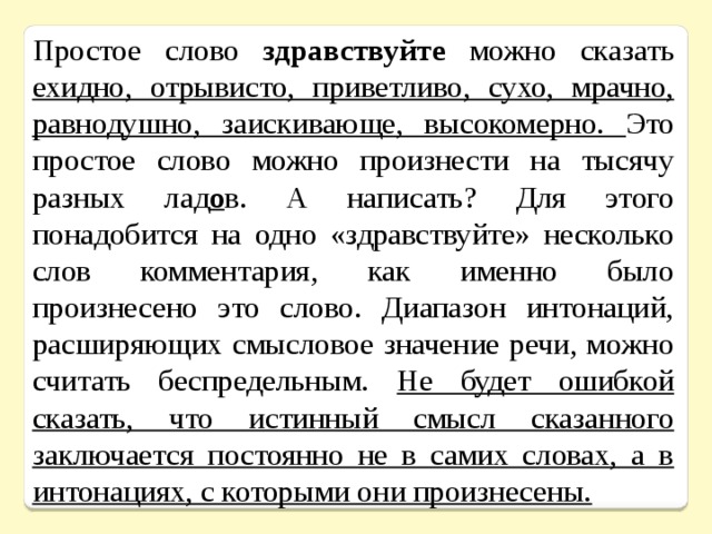 Простое слово здравствуйте можно сказать ехидно, отрывисто, приветливо, сухо, мрачно, равнодушно, заискивающе, высокомерно. Это простое слово можно произнести на тысячу разных лад о в. А написать? Для этого понадобится на одно «здравствуйте» несколько слов комментария, как именно было произнесено это слово. Диапазон интонаций, расширяющих смысловое значение речи, можно считать беспредельным. Не будет ошибкой сказать, что истинный смысл сказанного заключается постоянно не в самих словах, а в интонациях, с которыми они произнесены. 