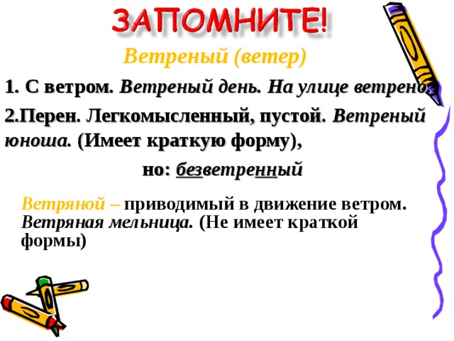 Ветреный (ветер) 1. С ветром. Ветреный день. На улице ветрено.  2.Перен. Легкомысленный, пустой. Ветреный юноша. (Имеет краткую форму), но: без ветре нн ый Ветряной –  приводимый в движение ветром. Ветряная мельница. (Не имеет краткой формы)  