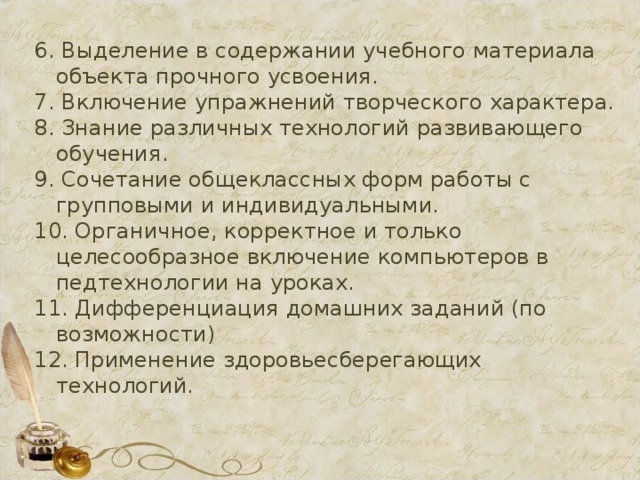 6. Выделение в содержании учебного материала объекта прочного усвоения. 7. Включение упражнений творческого характера. 8. Знание различных технологий развивающего обучения. 9. Сочетание общеклассных форм работы с групповыми и индивидуальными. 10. Органичное, корректное и только целесообразное включение компьютеров в педтехнологии на уроках. 11. Дифференциация домашних заданий (по возможности) 12. Применение здоровьесберегающих технологий. 