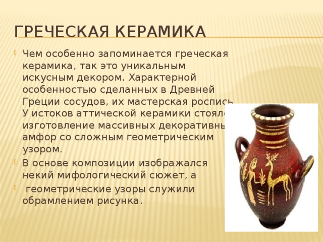 Греческая керамика Чем особенно запоминается греческая керамика, так это уникальным искусным декором. Характерной особенностью сделанных в Древней Греции сосудов, их мастерская роспись. У истоков аттической керамики стояло изготовление массивных декоративных амфор со сложным геометрическим узором. В основе композиции изображался некий мифологический сюжет, а  геометрические узоры служили обрамлением рисунка.      