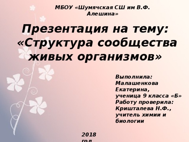МБОУ «Шумячская СШ им В.Ф. Алешина» Презентация на тему:  «Структура сообщества живых организмов» Выполнила: Малашенкова Екатерина, ученица 9 класса «Б» Работу проверила: Кришталева Н.Ф., учитель химии и биологии 2018 год 