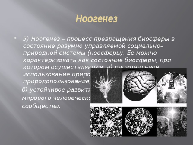 Ноогенез 5) Ноогенез – процесс превращения биосферы в состояние разумно управляемой социально–природной системы (ноосферы). Ее можно характеризовать как состояние биосферы, при котором осуществляются: а) рациональное использование природы т.е. рациональное природопользование;  б) устойчивое развитие  мирового человеческого  сообщества. 