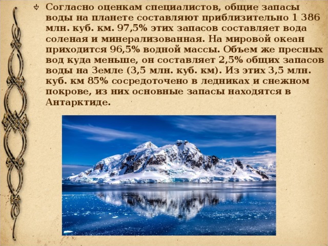 Согласно оценкам специалистов, общие запасы воды на планете составляют приблизительно 1 386 млн. куб. км. 97,5% этих запасов составляет вода соленая и минерализованная. На мировой океан приходится 96,5% водной массы. Объем же пресных вод куда меньше, он составляет 2,5% общих запасов воды на Земле (3,5 млн. куб. км). Из этих 3,5 млн. куб. км 85% сосредоточено в ледниках и снежном покрове, из них основные запасы находятся в Антарктиде. 