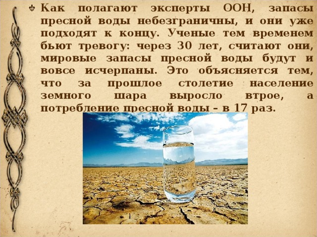 Как полагают эксперты ООН, запасы пресной воды небезграничны, и они уже подходят к концу. Ученые тем временем бьют тревогу: через 30 лет, считают они, мировые запасы пресной воды будут и вовсе исчерпаны. Это объясняется тем, что за прошлое столетие население земного шара выросло втрое, а потребление пресной воды – в 17 раз.  