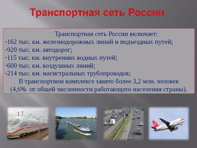  Транспортная сеть России включает: 162 тыс. км. железнодорожных линий и подъездных путей; 920 тыс. км. автодорог; 115 тыс. км. внутренних водных путей; 600 тыс. км. воздушных линий; 214 тыс. км. магистральных трубопроводов;  В транспортном комплексе занято более 3,2 млн. человек (4,6% от общей численности работающего населения страны). 
