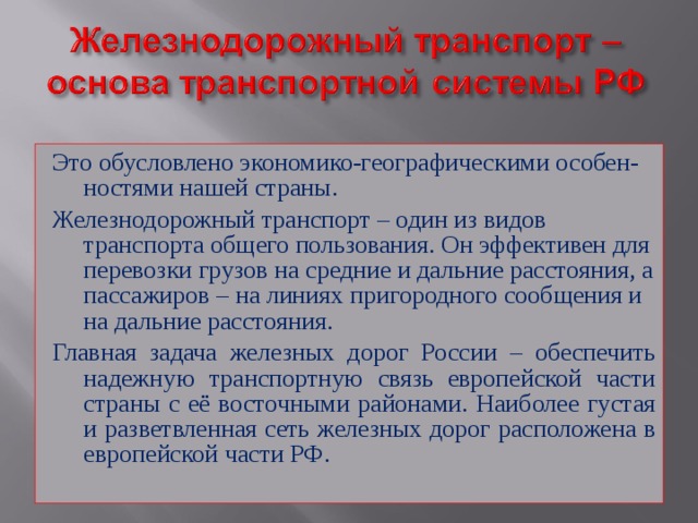Это обусловлено экономико-географическими особен-ностями нашей страны. Железнодорожный транспорт – один из видов транспорта общего пользования. Он эффективен для перевозки грузов на средние и дальние расстояния, а пассажиров – на линиях пригородного сообщения и на дальние расстояния. Главная задача железных дорог России – обеспечить надежную транспортную связь европейской части страны с её восточными районами. Наиболее густая и разветвленная сеть железных дорог расположена в европейской части РФ. 