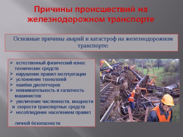 Основные причины аварий и катастроф на железнодорожном транспорте:  естественный физический износ  технических средств  нарушение правил эксплуатации  усложнение технологий  ошибки диспетчеров  невнимательность и халатность  машинистов  увеличение численности, мощности и скорости транспортных средств  несоблюдение населением правил  личной безопасности 