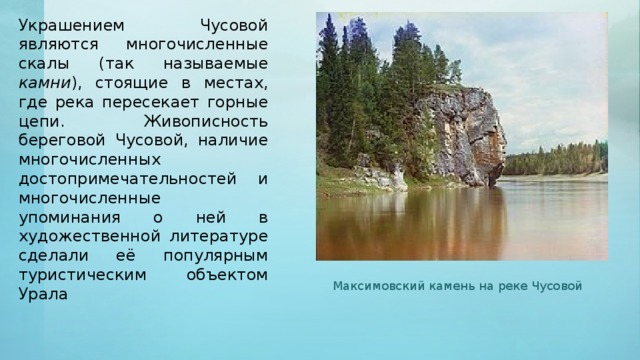 Украшением Чусовой являются многочисленные скалы (так называемые камни ), стоящие в местах, где река пересекает горные цепи. Живописность береговой Чусовой, наличие многочисленных достопримечательностей и многочисленные упоминания о ней в художественной литературе сделали её популярным туристическим объектом Урала Максимовский камень на реке Чусовой 