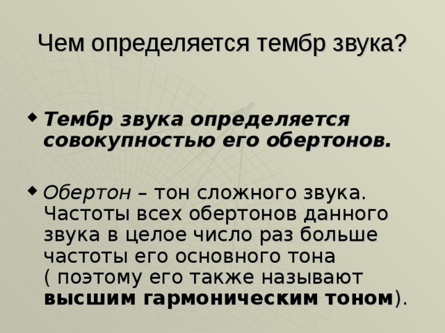 Чем определяется тембр звука? Тембр звука определяется совокупностью его обертонов.  Обертон – тон сложного звука. Частоты всех обертонов данного звука в целое число раз больше частоты его основного тона ( поэтому его также называют высшим гармоническим тоном ). 