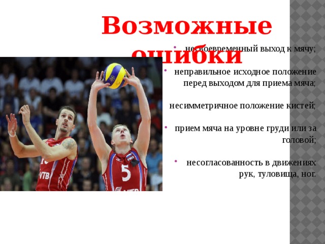 Возможные ошибки несвоевременный выход к мячу; неправильное исходное положение перед выходом для приема мяча; несимметричное положение кистей; прием мяча на уровне груди или за головой; несогласованность в движениях рук, туловища, ног. 