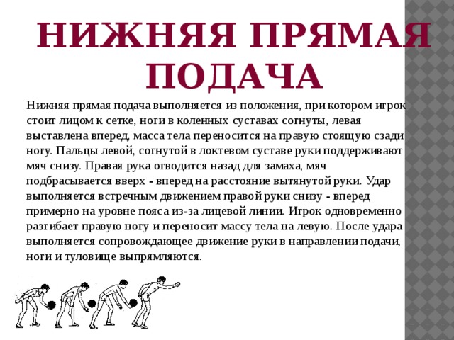 НИЖНЯЯ ПРЯМАЯ ПОДАЧА Нижняя прямая подача выполняется из положения, при котором игрок стоит лицом к сетке, ноги в коленных суставах согнуты, левая выставлена вперед, масса тела переносится на правую стоящую сзади ногу. Пальцы левой, согнутой в локтевом суставе руки поддерживают мяч снизу. Правая рука отводится назад для замаха, мяч подбрасывается вверх - вперед на расстояние вытянутой руки. Удар выполняется встречным движением правой руки снизу - вперед примерно на уровне пояса из-за лицевой линии. Игрок одновременно разгибает правую ногу и переносит массу тела на левую. После удара выполняется сопровождающее движение руки в направлении подачи, ноги и туловище выпрямляются. 