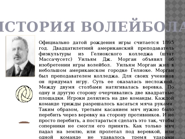 ИСТОРИЯ ВОЛЕЙБОЛА Официально датой рождения игры считается 1895 год. Двадцатилетний американский преподаватель физкультуры из Гелиокского колледжа (штат Массачусетс) Уильям Дж. Морган объявил об изобретении игры волейбол. Уильям Морган жил в небольшом американском городке Гелиоке. Морган был преподавателем колледжа. Для своих учеников он придумал игру. Суть ее оказалась несложной. Между двумя столбами натягивалась веревка. По одну и другую сторону очерчивались две квадратные площадки. Игроки делились на две команды. Каждой команде трижды разрешалось касаться мяча руками. Таким образом, третьим касанием мяч нужно было перебить через веревку на сторону противников. И не просто перебить, а постараться сделать это так, чтобы соперники не смогли его принять. Как только мяч падал на землю, или пролетал под веревкой, или одной команде не удавалось тремя ударами перебросить мяч противникам, другой команде засчитывалось очко. Морган назвал игру «минтонет» (мяч в воздухе). 