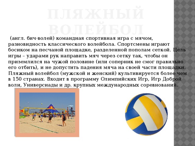 ПЛЯЖНЫЙ ВОЛЕЙБОЛ   (англ. бич-волей) командная спортивная игра с мячом, разновидность классического волейбола. Спортсмены играют босиком на песчаной площадке, разделенной пополам сеткой. Цель игры – ударами рук направить мяч через сетку так, чтобы он приземлился на чужой половине (или соперник не смог правильно его отбить), и не допустить падения мяча на своей части площадки. Пляжный волейбол (мужской и женский) культивируется более чем в 150 странах. Входит в программу Олимпийских Игр, Игр Доброй воли, Универсиады и др. крупных международных соревнований. 