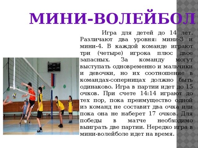 МИНИ-ВОЛЕЙБОЛ  Игра для детей до 14 лет. Различают два уровня: мини-3 и мини-4. В каждой команде играют три (четыре) игрока плюс двое запасных. За команду могут выступать одновременно и мальчики и девочки, но их соотношение в командах-соперницах должно быть одинаково. Игра в партии идет до 15 очков. При счете 14:14 играют до тех пор, пока преимущество одной из команд не составит два очка или пока она не наберет 17 очков. Для победы в матче необходимо выиграть две партии. Нередко игра в мини-волейболе идет на время. 