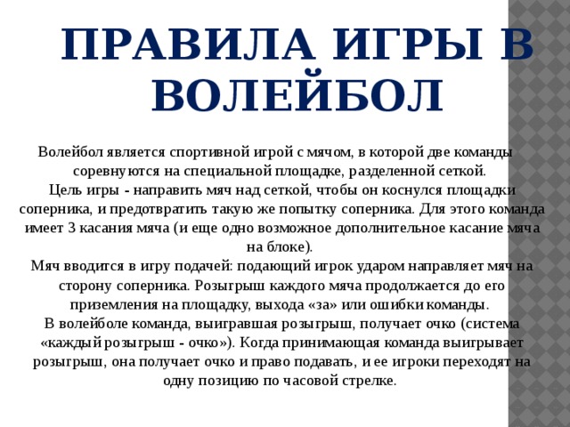ПРАВИЛА ИГРЫ В ВОЛЕЙБОЛ Волейбол является спортивной игрой с мячом, в которой две команды соревнуются на специальной площадке, разделенной сеткой.  Цель игры - направить мяч над сеткой, чтобы он коснулся площадки соперника, и предотвратить такую же попытку соперника. Для этого команда имеет 3 касания мяча (и еще одно возможное дополнительное касание мяча на блоке).  Мяч вводится в игру подачей: подающий игрок ударом направляет мяч на сторону соперника. Розыгрыш каждого мяча продолжается до его приземления на площадку, выхода «за» или ошибки команды.  В волейболе команда, выигравшая розыгрыш, получает очко (система «каждый розыгрыш - очко»). Когда принимающая команда выигрывает розыгрыш, она получает очко и право подавать, и ее игроки переходят на одну позицию по часовой стрелке.   