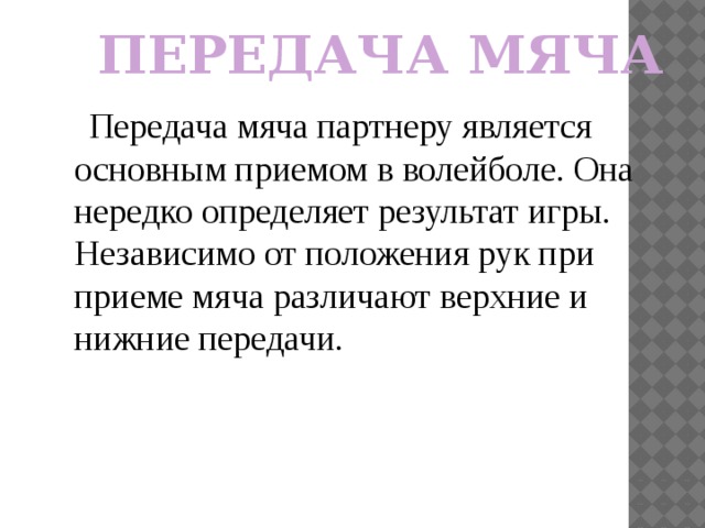 ПЕРЕДАЧА МЯЧА  Передача мяча партнеру является основным приемом в волейболе. Она нередко определяет результат игры. Независимо от положения рук при приеме мяча различают верхние и нижние передачи. 