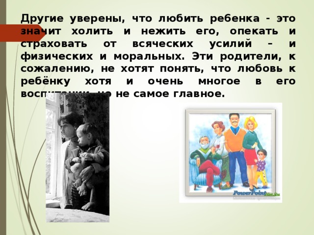 Другие уверены, что любить ре6енка - это значит холить и нежить его, опекать и страховать от всяческих усилий – и физических и моральных. Эти родители, к сожалению, не хотят понять, что любовь к ребёнку хотя и очень многое в его воспитании, но не самое главное.  