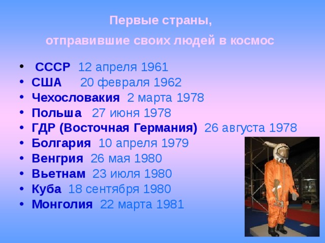 Первые страны,  отправившие своих людей в космос    СССР  12 апреля 1961 США  20 февраля 1962 Чехословакия  2 марта 1978 Польша  27 июня 1978 ГДР (Восточная Германия)  26 августа 1978 Болгария  10 апреля 1979 Венгрия  26 мая 1980 Вьетнам  23 июля 1980 Куба  18 сентября 1980 Монголия  22 марта 1981 
