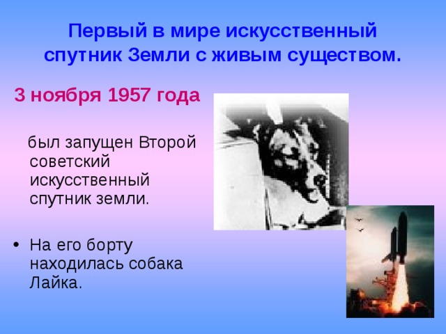 Первый в мире искусственный спутник Земли с живым существом. 3 ноября 1957 года  был запущен Второй советский искусственный спутник земли. На его борту находилась собака Лайка.   