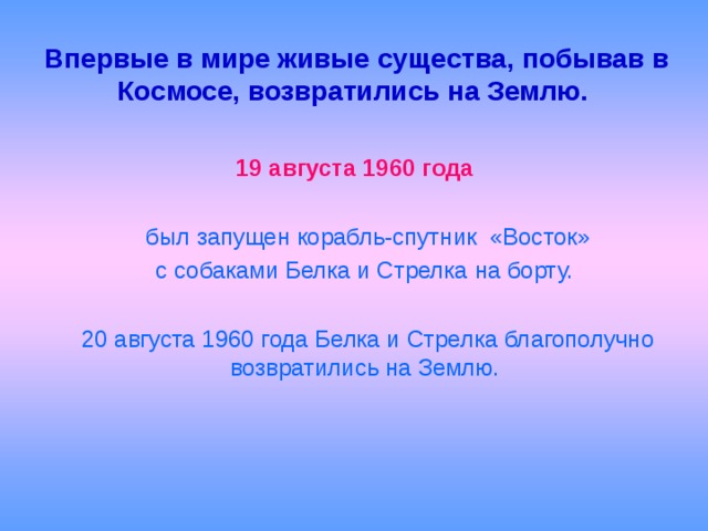 Впервые в мире живые существа, побывав в Космосе, возвратились на Землю.    19 августа 1960 года   был запущен корабль-спутник «Восток»  с собаками Белка и Стрелка на борту.  20 августа 1960 года Белка и Стрелка благополучно возвратились на Землю.   