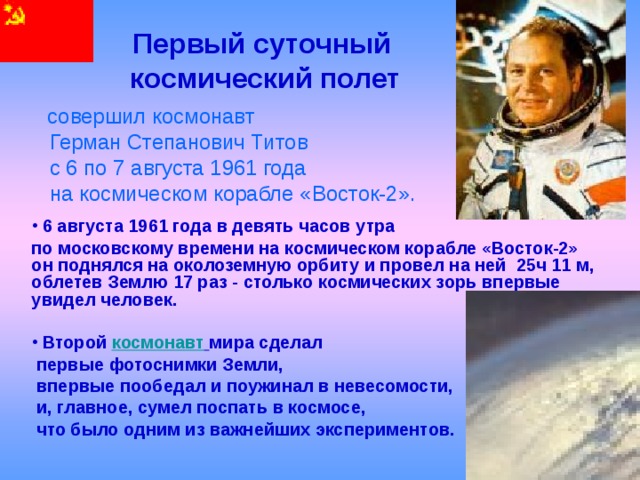  Первый суточный  космический полет  совершил космонавт  Герман Степанович Титов  с 6 по 7 августа 1961 года  на космическом корабле «Восток-2».  6 августа 1961 года в девять часов утра по московскому времени на космическом корабле «Восток-2» он поднялся на околоземную орбиту и провел на ней 25ч 11 м, облетев Землю 17 раз - столько космических зорь впервые увидел человек.   Второй космонавт  мира сделал  первые фотоснимки Земли,  впервые пообедал и поужинал в невесомости,  и, главное, сумел поспать в космосе,  что было одним из важнейших экспериментов. 