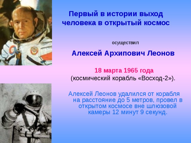 Первый в истории выход человека в открытый космос  осуществил  Алексей Архипович Леонов   18 марта 1965 года  (космический корабль «Восход-2»). Алексей Леонов удалился от корабля на расстояние до 5 метров, провел в открытом космосе вне шлюзовой камеры 12 минут 9 секунд.    