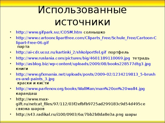 http:// www.gifpark.su:/COSM.htm солнышко http://www.cartoonclipartfree.com/Cliparts_Free/Schule_Free/Cartoon-Clipart-Free-06.gif парта  http://ai-cdr.ucoz.ru/kartinki_2/shkolportfel.gif портфель http://www.ruslania.com/pictures/big/4601189110069.jpg тетрадь http://asblog.biz/wp-content/uploads/2009/08/books228577dtg3.jpg книги http://www.gfxmania.net/uploads/posts/2009-02/1234219813_5-brushes-and-paints_3.jpg краски и кисти http://www.parfenov.org/books/WallMan/man%20on%20wall4.jpg карандаш http://www.max - gift.ru/netcat_files/97/112/03f2efbfb9725ad299183c9d54d495ce   связка шаров http://s43.radikal.ru/i100/0903/6a/7bb2b8da8e3a.png шары   