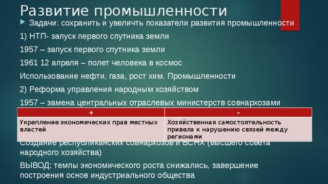 Развитие промышленности Задачи: сохранить и увеличть показатели развития промышленности 1) НТП- запуск первого спутника земли 1957 – запуск первого спутника земли 1961 12 апреля – полет человека в космос Использование нефти, газа, рост хим. Промышленности 2) Реформа управления народным хозяйством 1957 – замена центральных отраслевых министерств совнархозами Создание республиканских совнархозов и ВСНХ (высшего совета народного хозяйства) ВЫВОД: темпы экономического роста снижались, завершение построения основ индустриального общества + Укрепление экономических прав местных властей - Хозяйственная самостоятельность привела к нарушению связей между регионами 