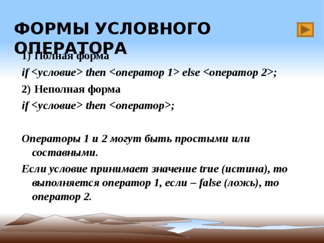 ФОРМЫ УСЛОВНОГО ОПЕРАТОРА 1) Полная форма if  then  else ; 2) Неполная форма if  then ;  Операторы 1 и 2 могут быть простыми или составными. Если условие принимает значение true (истина) , то выполняется оператор 1, если –  false (ложь),  то оператор 2. Имеется кнопка для перехода на слайд 7.  