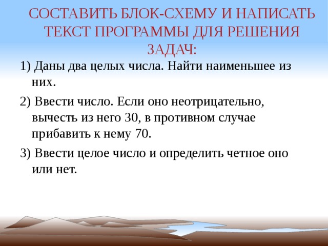 СОСТАВИТЬ БЛОК-СХЕМУ И НАПИСАТЬ ТЕКСТ ПРОГРАММЫ ДЛЯ РЕШЕНИЯ ЗАДАЧ: 1) Даны два целых числа. Найти наименьшее из них. 2) Ввести число. Если оно неотрицательно, вычесть из него 30, в противном случае прибавить к нему 70. 3) Ввести целое число и определить четное оно или нет. 