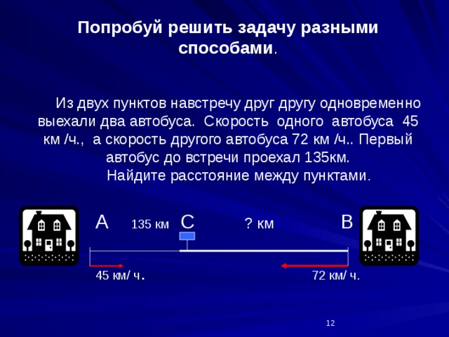  Попробуй решить задачу разными способами .      Из двух пунктов навстречу друг другу одновременно выехали два автобуса. Скорость одного автобуса 45 км /ч., а скорость другого автобуса 72 км /ч.. Первый автобус до встречи проехал 135км.  Найдите расстояние между пунктами .  А 135 км С ? км В  45 км/ ч . 72 км/ ч.  