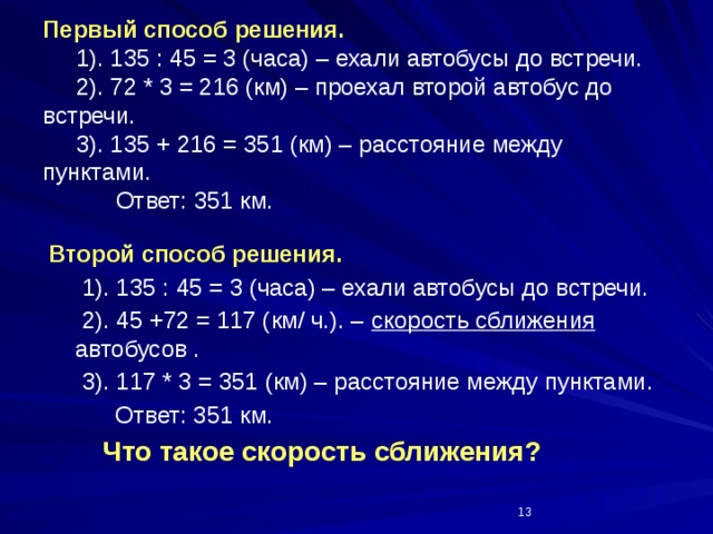 Первый способ решения.  1). 135 : 45 = 3 (часа) – ехали автобусы до встречи.  2). 72 * 3 = 216 (км) – проехал второй автобус до встречи.  3). 135 + 216 = 351 (км) – расстояние между пунктами.  Ответ: 351 км. Второй способ решения.  1). 135 : 45 = 3 (часа) – ехали автобусы до встречи.  2). 45 +72 = 117 (км/ ч.). – скорость сближения автобусов .  3). 117 * 3 = 351 (км) – расстояние между пунктами.  Ответ: 351 км.  Что такое скорость сближения?  