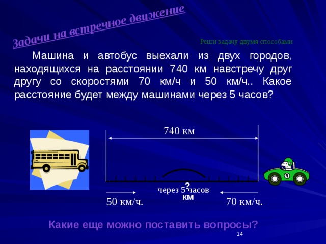 Задачи на встречное движение Реши задачу двумя способами   Машина и автобус выехали из двух городов, находящихся на расстоянии 740 км навстречу друг другу со скоростями 70 км/ч и 50 км/ч.. Какое расстояние будет между машинами через 5 часов?                  Какие еще можно поставить вопросы? 740 км    ? км через 5 часов 50 км/ч. 70 км/ч.  