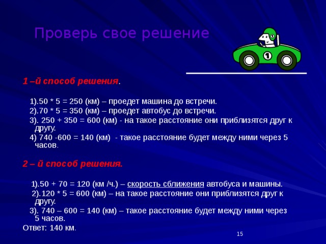 Проверь свое решение 1 –й способ решения .  1).50 * 5 = 250 (км) – проедет машина до встречи.  2).70 * 5 = 350 (км) – проедет автобус до встречи.  3). 250 + 350 = 600 (км) - на такое расстояние они приблизятся друг к другу.  4) 740 -600 = 140 (км) - такое расстояние будет между ними через 5 часов . 2 – й способ решения.   1).50 + 70 = 120 (км /ч.) – скорость сближения автобуса и машины.  2).120 * 5 = 600 (км) – на такое расстояние они приблизятся друг к другу.  3). 740 – 600 = 140 (км) – такое расстояние будет между ними через 5 часов. Ответ: 140 км .  