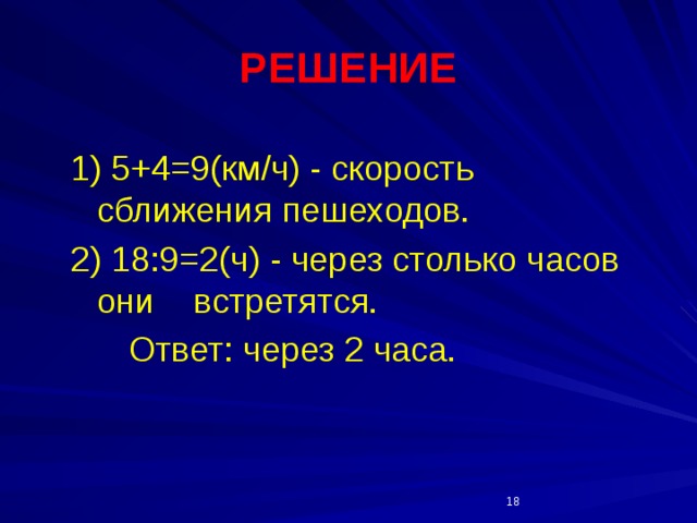 РЕШЕНИЕ  1) 5+4=9(км/ч) - скорость сближения пешеходов. 2) 18:9=2(ч) - через столько часов они встретятся.  Ответ: через 2 часа.   