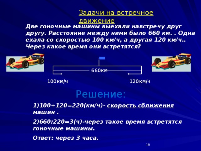 Задачи на встречное движение Две гоночные машины выехали навстречу друг другу. Расстояние между ними было 660 км. . Одна ехала со скоростью 100 км/ч, а другая 120 км/ч.. Через какое время они встретятся? 660км 100км/ч 120км/ч Решение: 1)100+120=220(км/ч)- скорость сближения машин . 2)660:220=3(ч)-через такое время встретятся гоночные машины. Ответ: через 3 часа.  