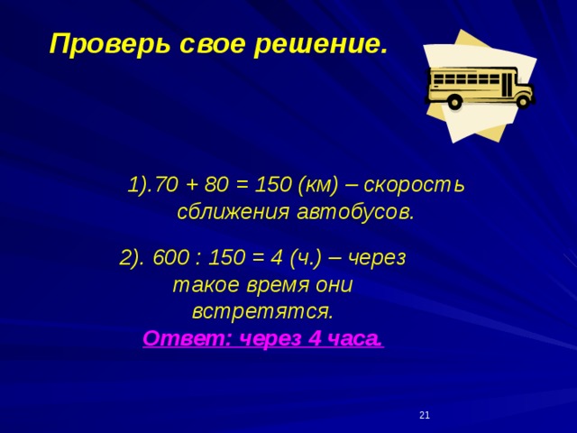 Проверь свое решение. 1).70 + 80 = 150 (км) – скорость сближения автобусов.   2). 600 : 150 = 4 (ч.) – через такое время они встретятся. Ответ: через 4 часа.  