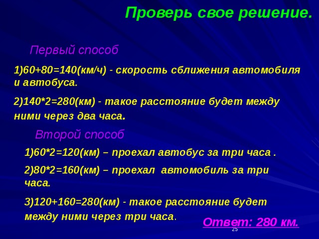 Проверь свое решение. Первый способ 1)60+80=140(км/ч) - скорость сближения автомобиля и автобуса. 2)140*2=280(км) - такое расстояние будет между ними через два часа . Второй способ 1)60*2=120(км) – проехал автобус за три часа . 2)80*2=160(км) – проехал автомобиль за три часа. 3)120+160=280(км) - такое расстояние будет между ними через три часа . Ответ: 280 км.  