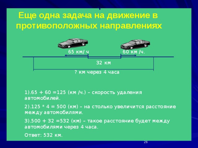  Еще одна задача на движение в противоположных направлениях 60 км /ч. 65 км/ ч 32 км ? км через 4 часа 1).65 + 60 =125 (км /ч.) – скорость удаления автомобилей. 2).125 * 4 = 500 (км) – на столько увеличится расстояние между автомобилями. 3).500 + 32 =532 (км) – такое расстояние будет между автомобилями через 4 часа. Ответ: 532 км.  