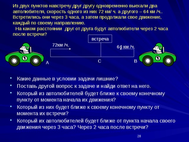 Из двух пунктов навстречу друг другу одновременно выехали два автолюбителя, скорость одного из них 72 км/ ч. а другого – 64 км /ч.. Встретились они через 3 часа, а затем продолжали свое движение,  каждый по своему направлению.  На каком расстоянии друг от друга будут автолюбители через 2 часа  после встречи? встреча 72км /ч. 64 км /ч. В С А Какие данные в условии задачи лишние? Поставь другой вопрос к задаче и найди ответ на него. Который из автолюбителей будет ближе к своему конечному пункту от момента начала их движения? Который из них будет ближе к своему конечному пункту от момента их встречи? Который их автолюбителей будет ближе от пункта начала своего движения через 3 часа? Через 2 часа после встречи?  